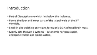Introduction
• Part of Diencephalone which lies below the thalamus.
• Forms the floor and lower parts of the lateral walls of the 3rd
ventricle.
• Small in size weighing only 4 gm, forms only 0.3% of total brain mass.
• Mainly acts through 3 systems – autonomic nervous system,
endocrine system and limbic system.
 
