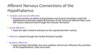 Afferent Nervous Connections of the
Hypothalamus
• Somatic and visceral afferents.
• General somatic sensation and gustatory and visceral sensations reach the
hypothalamus through collateral branches of the lemniscal afferent fibers and
the tractus solitarius and through the reticular formation
• Visual afferents
• leave the optic chiasma and pass to the suprachiasmatic nucleus
• Olfaction travels through the medial forebrain bundle
• Auditory afferents
• have not been identified, but since auditory stimuli can influence the activities
of the hypothalamus, they must exist.
 