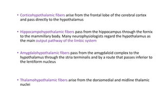 • Corticohypothalamic fibers arise from the frontal lobe of the cerebral cortex
and pass directly to the hypothalamus
• Hippocampohypothalamic fibers pass from the hippocampus through the fornix
to the mammillary body. Many neurophysiologists regard the hypothalamus as
the main output pathway of the limbic system
• Amygdalohypothalamic fibers pass from the amygdaloid complex to the
hypothalamus through the stria terminalis and by a route that passes inferior to
the lentiform nucleus
• Thalamohypothalamic fibers arise from the dorsomedial and midline thalamic
nuclei
 