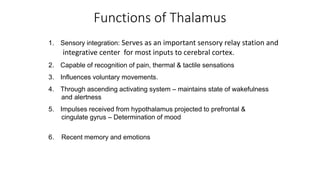 1. Sensory integration: Serves as an important sensory relay station and
integrative center for most inputs to cerebral cortex.
2. Capable of recognition of pain, thermal & tactile sensations
3. Influences voluntary movements.
4. Through ascending activating system – maintains state of wakefulness
and alertness
5. Impulses received from hypothalamus projected to prefrontal &
cingulate gyrus – Determination of mood
6. Recent memory and emotions
Functions of Thalamus
 