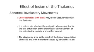 Abnormal Involuntary Movements
oChoreoathetosis with ataxia may follow vascular lesions of
the thalamus
• It is not certain whether these signs in all cases are due to
the loss of function of the thalamus or to involvement of
the neighboring caudate and lentiform nuclei
• The ataxia may arise as the result of the loss of appreciation
of muscle and joint movement caused by a thalamic lesion
Effect of lesion of the Thalamus
 