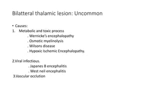Bilatteral thalamic lesion: Uncommon
• Causes:
1. Metabolic and toxic process
. Wernicke’s encephalopathy
. Osmotic myelinolysis
. Wilsons disease
. Hypoxic Ischemic Encephalopathy.
2.Viral infectious.
. Japanes B encephalitis
. West neil encephalitis
3.Vascular occlution
 