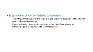 • Surgical Relief of Pain by Thalamic Cauterization
• The intralaminar nuclei of the thalamus are known to take part in the relay of
pain to the cerebral cortex.
• Cauterization of these nuclei has been shown to relieve severe and
intractable pain associated with terminal cancer.
 