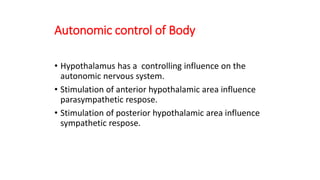 Autonomic control of Body
• Hypothalamus has a controlling influence on the
autonomic nervous system.
• Stimulation of anterior hypothalamic area influence
parasympathetic respose.
• Stimulation of posterior hypothalamic area influence
sympathetic respose.
 