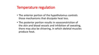 Temperature regulation
• The anterior portion of the hypothalamus controls
those mechanisms that dissipate heat loss.
• The posterior portion results in vasoconstriction of
the skin and blood vessels and inhibition of sweating,
there may also be shivering, in which skeletal muscles
produce heat.
 