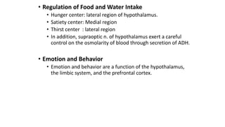 • Regulation of Food and Water Intake
• Hunger center: lateral region of hypothalamus.
• Satiety center: Medial region
• Thirst center : lateral region
• In addition, supraoptic n. of hypothalamus exert a careful
control on the osmolarity of blood through secretion of ADH.
• Emotion and Behavior
• Emotion and behavior are a function of the hypothalamus,
the limbic system, and the prefrontal cortex.
 
