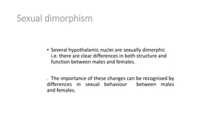 Sexual dimorphism
• Several hypothalamic nuclei are sexually dimorphic
i.e. there are clear differences in both structure and
function between males and females.
. The importance of these changes can be recognised by
differences in sexual behaviour between males
and females.
 