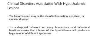 Clinical Disorders Associated With Hypothalamic
Lesions
• The hypothalamus may be the site of inflammation, neoplasm, or
vascular disorder.
• Its widespread influence on many homeostatic and behavioral
functions means that a lesion of the hypothalamus will produce a
large number of different syndromes
 