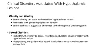 • Obesity and Wasting
• Severe obesity can occur as the result of hypothalamic lesions
• Associated with genital hypoplasia or atrophy
• Severe cachexia is suggestive of damage to the hypophysis (pituitary gland)
• Sexual Disorders
• In children, there may be sexual retardation and, rarely, sexual precocity with
hypothalamic lesions
• After puberty, the patient with hypothalamic disease may have impotence or
amenorrhea
Clinical Disorders Associated With Hypothalamic
Lesions
 