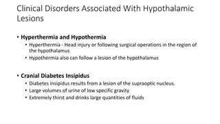 • Hyperthermia and Hypothermia
• Hyperthermia - Head injury or following surgical operations in the region of
the hypothalamus
• Hypothermia also can follow a lesion of the hypothalamus
• Cranial Diabetes Insipidus
• Diabetes insipidus results from a lesion of the supraoptic nucleus.
• Large volumes of urine of low specific gravity
• Extremely thirst and drinks large quantities of fluids
Clinical Disorders Associated With Hypothalamic
Lesions
 