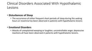 • Disturbances of Sleep
• The occurrence of either frequent short periods of sleep during the waking
hours or insomnia has been observed in patients with hypothalamic lesions
• Emotional Disorders
• Attacks of unexplained weeping or laughter, uncontrollable anger, depressive
reactions all have been observed in patients with hypothalamic lesions.
Clinical Disorders Associated With Hypothalamic
Lesions
 