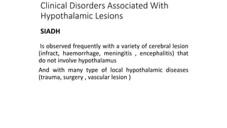 Is observed frequently with a variety of cerebral lesion
(infract, haemorrhage, meningitis , encephalitis) that
do not involve hypothalamus
And with many type of local hypothalamic diseases
(trauma, surgery , vascular lesion )
Clinical Disorders Associated With
Hypothalamic Lesions
SIADH
 