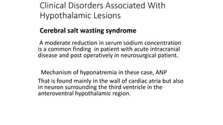 A moderate reduction in serum sodium concentration
is a common finding in patient with acute intracranial
disease and post operatively in neurosurgical patient.
Mechanism of hyponatremia in these case, ANP
That is found mainly in the wall of cardiac atria but also
in neuron surrounding the third ventricle in the
anteroventral hypothalamic region.
Clinical Disorders Associated With
Hypothalamic Lesions
Cerebral salt wasting syndrome
 