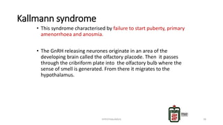 Kallmann syndrome
• This syndrome characterised by failure to start puberty, primary
amenorrhoea and anosmia.
• The GnRH releasing neurones originate in an area of the
developing brain called the olfactory placode. Then it passes
through the cribriform plate into the olfactory bulb where the
sense of smell is generated. From there it migrates to the
hypothalamus.
HYPOTHALAMUS 78
 