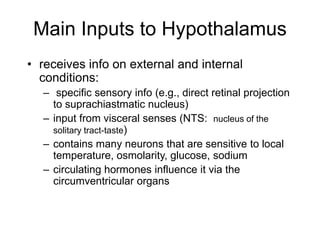 Main Inputs to Hypothalamus
• receives info on external and internal
conditions:
– specific sensory info (e.g., direct retinal projection
to suprachiastmatic nucleus)
– input from visceral senses (NTS: nucleus of the
solitary tract-taste)
– contains many neurons that are sensitive to local
temperature, osmolarity, glucose, sodium
– circulating hormones influence it via the
circumventricular organs
 