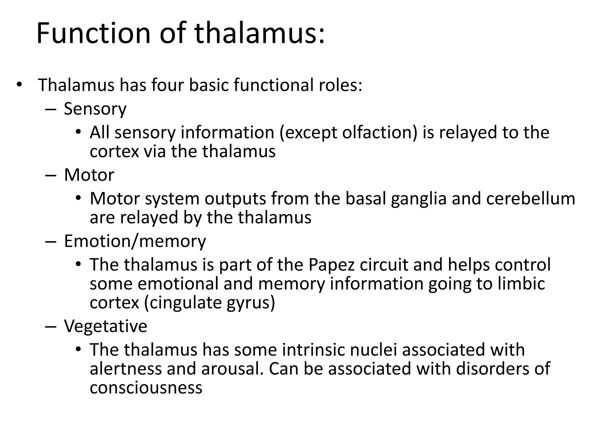 Function of thalamus:
• Thalamus has four basic functional roles:
– Sensory
• All sensory information (except olfaction) is relayed to the
cortex via the thalamus
– Motor
• Motor system outputs from the basal ganglia and cerebellum
are relayed by the thalamus
– Emotion/memory
• The thalamus is part of the Papez circuit and helps control
some emotional and memory information going to limbic
cortex (cingulate gyrus)
– Vegetative
• The thalamus has some intrinsic nuclei associated with
alertness and arousal. Can be associated with disorders of
consciousness
 