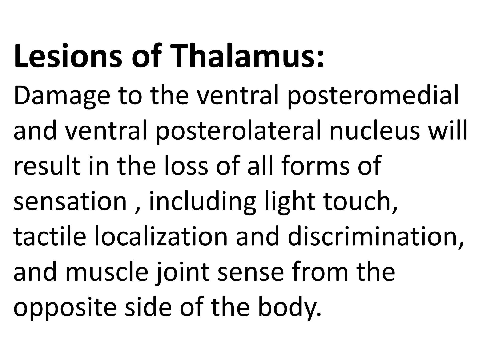 Lesions of Thalamus:
Damage to the ventral posteromedial
and ventral posterolateral nucleus will
result in the loss of all forms of
sensation , including light touch,
tactile localization and discrimination,
and muscle joint sense from the
opposite side of the body.
 