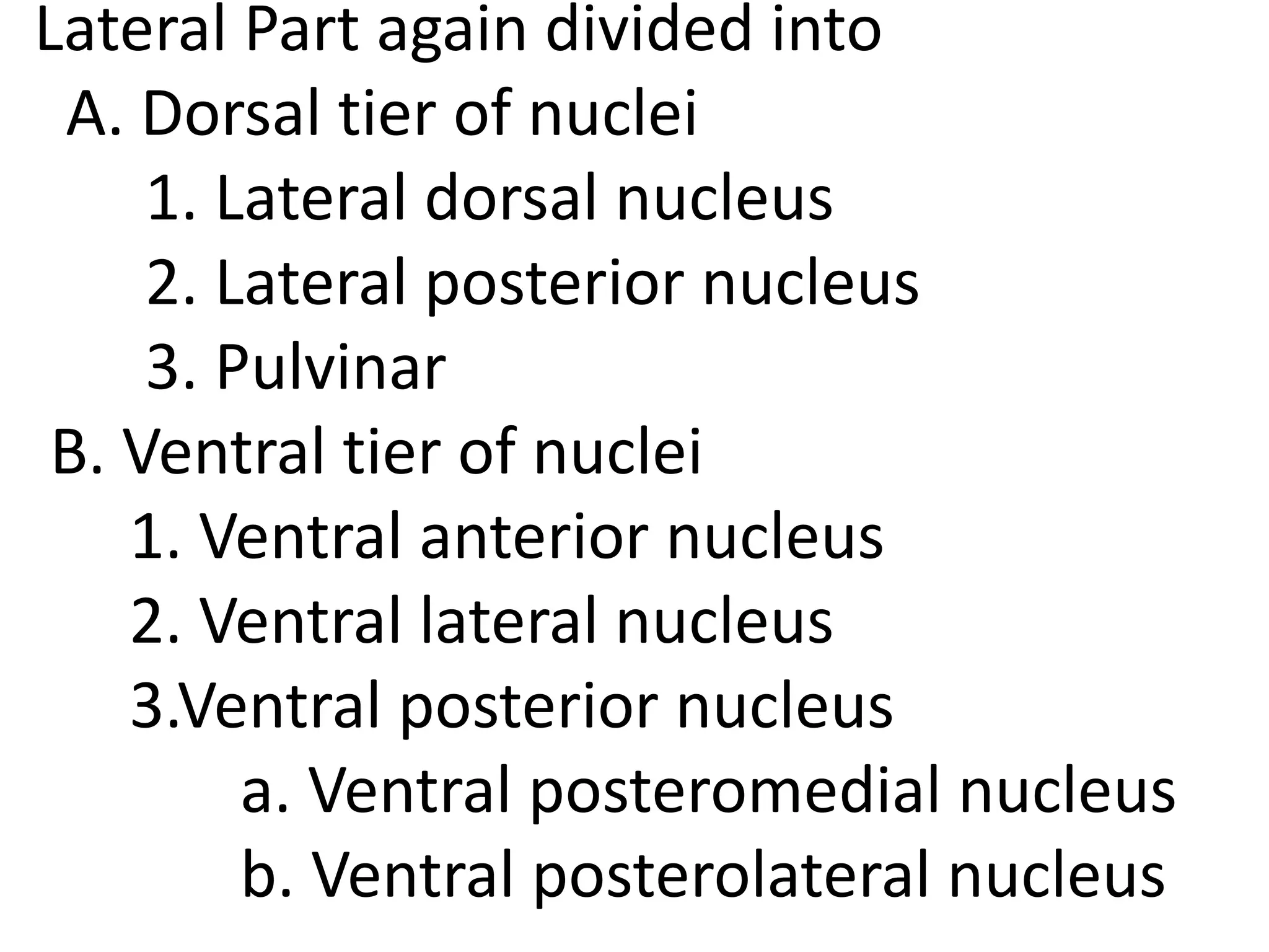 Lateral Part again divided into
A. Dorsal tier of nuclei
1. Lateral dorsal nucleus
2. Lateral posterior nucleus
3. Pulvinar
B. Ventral tier of nuclei
1. Ventral anterior nucleus
2. Ventral lateral nucleus
3.Ventral posterior nucleus
a. Ventral posteromedial nucleus
b. Ventral posterolateral nucleus
 