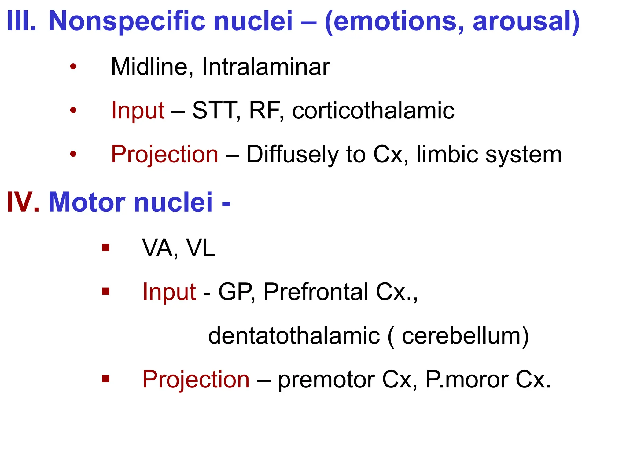 III. Nonspecific nuclei – (emotions, arousal)
• Midline, Intralaminar
• Input – STT, RF, corticothalamic
• Projection – Diffusely to Cx, limbic system
IV. Motor nuclei -
 VA, VL
 Input - GP, Prefrontal Cx.,
dentatothalamic ( cerebellum)
 Projection – premotor Cx, P.moror Cx.
 