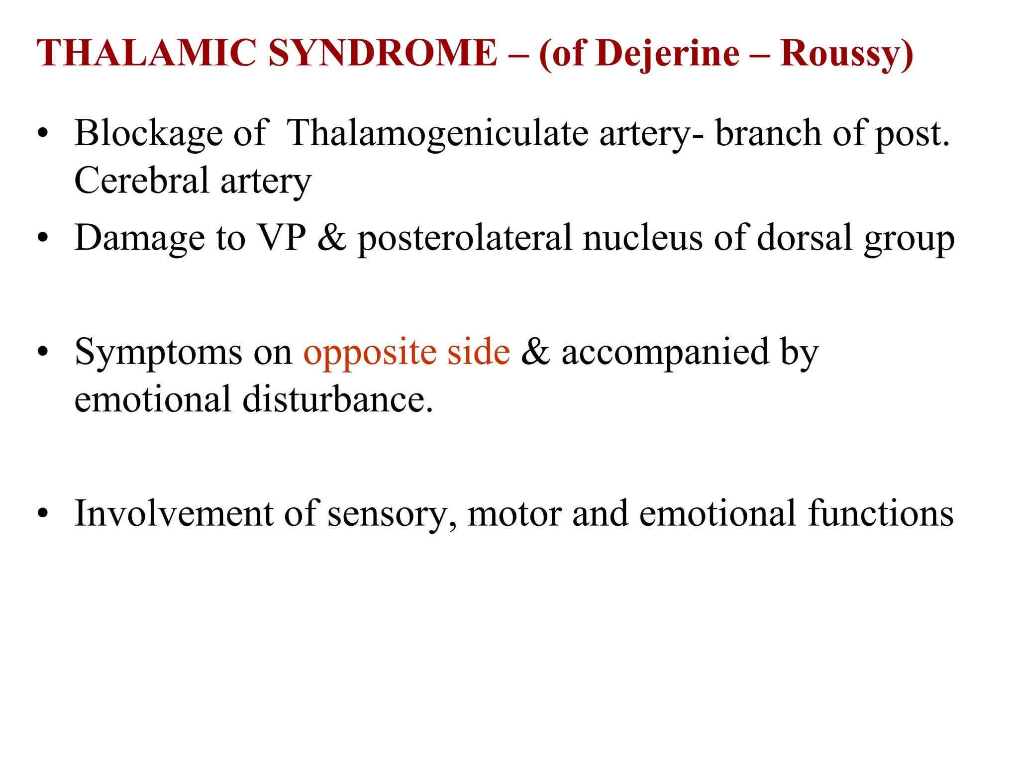THALAMIC SYNDROME – (of Dejerine – Roussy)
• Blockage of Thalamogeniculate artery- branch of post.
Cerebral artery
• Damage to VP & posterolateral nucleus of dorsal group
• Symptoms on opposite side & accompanied by
emotional disturbance.
• Involvement of sensory, motor and emotional functions
 