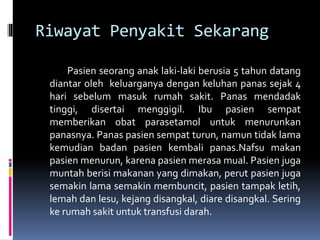 Riwayat Penyakit Sekarang
Pasien seorang anak laki-laki berusia 5 tahun datang
diantar oleh keluarganya dengan keluhan panas sejak 4
hari sebelum masuk rumah sakit. Panas mendadak
tinggi, disertai menggigil. Ibu pasien sempat
memberikan obat parasetamol untuk menurunkan
panasnya. Panas pasien sempat turun, namun tidak lama
kemudian badan pasien kembali panas.Nafsu makan
pasien menurun, karena pasien merasa mual. Pasien juga
muntah berisi makanan yang dimakan, perut pasien juga
semakin lama semakin membuncit, pasien tampak letih,
lemah dan lesu, kejang disangkal, diare disangkal. Sering
ke rumah sakit untuk transfusi darah.
 