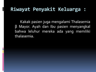 Riwayat Penyakit Keluarga :
Kakak pasien juga mengalami Thalasemia
β Mayor. Ayah dan Ibu pasien menyangkal
bahwa leluhur mereka ada yang memiliki
thalasemia.
 