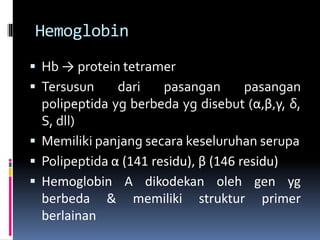 Hemoglobin
 Hb → protein tetramer
 Tersusun dari pasangan pasangan
polipeptida yg berbeda yg disebut (α,β,γ, δ,
S, dll)
 Memiliki panjang secara keseluruhan serupa
 Polipeptida α (141 residu), β (146 residu)
 Hemoglobin A dikodekan oleh gen yg
berbeda & memiliki struktur primer
berlainan
 
