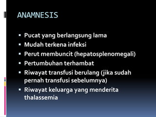 ANAMNESIS
 Pucat yang berlangsung lama
 Mudah terkena infeksi
 Perut membuncit (hepatosplenomegali)
 Pertumbuhan terhambat
 Riwayat transfusi berulang (jika sudah
pernah transfusi sebelumnya)
 Riwayat keluarga yang menderita
thalassemia
 