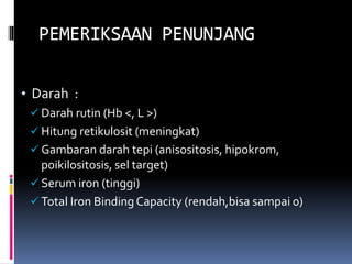 PEMERIKSAAN PENUNJANG
• Darah :
 Darah rutin (Hb <, L >)
 Hitung retikulosit (meningkat)
 Gambaran darah tepi (anisositosis, hipokrom,
poikilositosis, sel target)
 Serum iron (tinggi)
 Total Iron Binding Capacity (rendah,bisa sampai 0)
 
