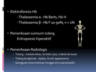 • Elektroforesis Hb
-Thalassemia α : Hb Barts, Hb H
-Thalassemia β : Hb F 10-90%, n < 1%
• Pemeriksaan sumsum tulang
Eritropoesis hiperaktif
• Pemeriksaan Radiologis
• Tulang : medula lebar, korteks tipis, trabekula kasar
• Tulang tengkorak : diploe, brush appearance
• Gangguan pneumatisasi rongga sinus paranasalis
 
