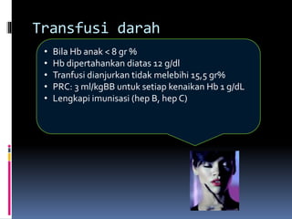 • Bila Hb anak < 8 gr %
• Hb dipertahankan diatas 12 g/dl
• Tranfusi dianjurkan tidak melebihi 15,5 gr%
• PRC: 3 ml/kgBB untuk setiap kenaikan Hb 1 g/dL
• Lengkapi imunisasi (hep B, hep C)
Transfusi darah
 