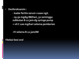 • Desferoksamin :
- kadar feritin serum >1000 ng/L
- 25-50 mg/kg BB/hari, 5x seminggu
subkutan 8-12 jam dg syringe pump
+ vit C 100 mg/hari selama pemberian
-IV selama 8-12 jam/IM
!!kelasi besi oral
 