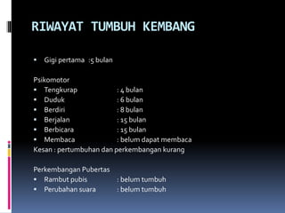 RIWAYAT TUMBUH KEMBANG
 Gigi pertama :5 bulan
Psikomotor
 Tengkurap : 4 bulan
 Duduk : 6 bulan
 Berdiri : 8 bulan
 Berjalan : 15 bulan
 Berbicara : 15 bulan
 Membaca : belum dapat membaca
Kesan : pertumbuhan dan perkembangan kurang
Perkembangan Pubertas
 Rambut pubis : belum tumbuh
 Perubahan suara : belum tumbuh
 