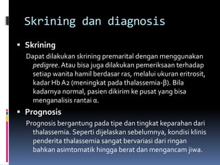 Skrining dan diagnosis
 Skrining
Dapat dilakukan skrining premarital dengan menggunakan
pedigree. Atau bisa juga dilakukan pemeriksaan terhadap
setiap wanita hamil berdasar ras, melalui ukuran eritrosit,
kadar Hb A2 (meningkat pada thalassemia-β). Bila
kadarnya normal, pasien dikirim ke pusat yang bisa
menganalisis rantai α.
 Prognosis
Prognosis bergantung pada tipe dan tingkat keparahan dari
thalassemia. Seperti dijelaskan sebelumnya, kondisi klinis
penderita thalassemia sangat bervariasi dari ringan
bahkan asimtomatik hingga berat dan mengancam jiwa.
 