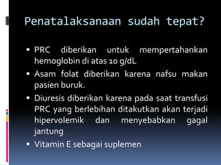 Penatalaksanaan sudah tepat?
 PRC diberikan untuk mempertahankan
hemoglobin di atas 10 g/dL
 Asam folat diberikan karena nafsu makan
pasien buruk.
 Diuresis diberikan karena pada saat transfusi
PRC yang berlebihan ditakutkan akan terjadi
hipervolemik dan menyebabkan gagal
jantung
 Vitamin E sebagai suplemen
 