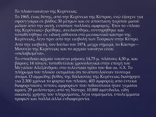 Το πλοίο-ναυάγιο της Κερύνειας
Το 1965, ένας δύτης, από την Κερύνεια της Κύπρου, ενώ έψαχνε για
σφουγγάρια σε βάθος 30 μέτρων και σε απόσταση περίπου μισού
μιλίου από την ακτή, εντόπισε πολλούς αμφορείς. Έτσι το «πλοίο
της Κερύνειας» βρέθηκε, ανελκύσθηκε, συντηρήθηκε και
τοποθετήθηκε σε ειδική αίθουσα στο μεσαιωνικό κάστρο της
Κερύνειας, λίγο πριν από την εισβολή των Τούρκων στην Κύπρο.
Από την εισβολή, τον Ιούλιο του 1974, μέχρι σήμερα, το Κάστρο –
Μουσείο της Κερύνειας και το αρχαίο ναυάγιο είναι
«σκλαβωμένα».
Το σπουδαίο αρχαίο ναυάγιο μήκους 14,75 μ. πλάτους 4,30 μ. και
βάρους 14 τόνων, τοποθετείται χρονολογικά στην εποχή του
Μεγάλου Αλεξάνδρου, στο τελευταίο τρίτο του 4ου αι. π.Χ. Το
πλήρωμα του πλοίου εκτιμάται ότι το αποτελούσαν τέσσερα
άτομα. Ο αμμώδης βυθός της θάλασσας της Κερύνειας διατήρησε
για 2.300 χρόνια το φορτίο του πλοίου, 403 αμφορείς από έντεκα
διαφορετικούς τύπους αμφορέων που πιθανότατα ήταν γεμάτοι
κρασί, 29 μυλόπετρες από τη Νίσυρο, 10.000 αμύγδαλα, είδη
οικιακής χρήσης του πληρώματος, λίγα νομίσματα, υπολείμματα
τροφών και πολλά άλλα ενδιαφέροντα.
 