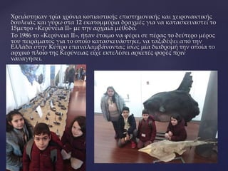 Χρειάστηκαν τρία χρόνια κοπιαστικής επιστημονικής και χειρονακτικής
δουλειάς και γύρω στα 12 εκατομμύρια δραχμές για να κατασκευαστεί το
15μετρο «Κερύνεια II» με την αρχαία μέθοδο.
Το 1986 το «Κερύνεια ΙΙ», ήταν έτοιμο να φέρει σε πέρας το δεύτερο μέρος
του πειράματος για το οποίο κατασκευάστηκε, να ταξιδέψει από την
Ελλάδα στην Κύπρο επαναλαμβάνοντας ίσως μία διαδρομή την οποία το
αρχικό πλοίο της Κερύνειας είχε εκτελέσει αρκετές φορές πριν
ναυαγήσει.
 