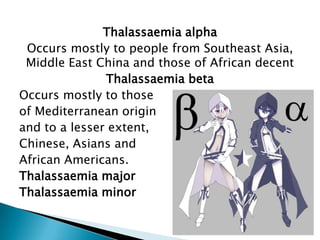 Thalassaemia alpha
Occurs mostly to people from Southeast Asia,
Middle East China and those of African decent
Thalassaemia beta
Occurs mostly to those
of Mediterranean origin
and to a lesser extent,
Chinese, Asians and
African Americans.
Thalassaemia major
Thalassaemia minor
 