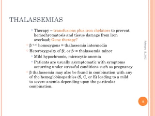11
February11,2012
THALASSEMIAS
 Therapy – transfusions plus iron chelators to prevent
hemochromatosis and tissue damage from iron
overload; Gene therapy?
 β +2, or 3
homozygous = thalassemia intermedia
 Heterozygosity of β0
, or β+
= thalassemia minor
 Mild hypochromic, microcytic anemia
 Patients are usually asymptomatic with symptoms
occurring under stressful conditions such as pregnancy
 β thalassemia may also be found in combination with any
of the hemoglobinopathies (S, C, or E) leading to a mild
to severe anemia depending upon the particular
combination.
 