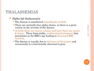 13
February11,2012
THALASSEMIAS
 Alpha (α) thalassemia
 The disease is manifested immediately at birth
 There are normally four alpha chains, so there is a great
variety in the severity of the disease.
 At birth there are excess γ chains and later there are excess
β chains. These form stable, nonfunctional tetramers that
precipitate as the RBCs age leading to decreased RBC
survival.
 The disease is usually due to deletions of the α gene and
occasionally to a functionally abnormal α gene.
 