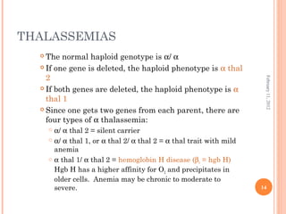 14
February11,2012
THALASSEMIAS
 The normal haploid genotype is α/ α
 If one gene is deleted, the haploid phenotype is α thal
2
 If both genes are deleted, the haploid phenotype is α
thal 1
 Since one gets two genes from each parent, there are
four types of α thalassemia:
 α/ α thal 2 = silent carrier
 α/ α thal 1, or α thal 2/ α thal 2 = α thal trait with mild
anemia
 α thal 1/ α thal 2 = hemoglobin H disease (β4 = hgb H)
Hgb H has a higher affinity for O2 and precipitates in
older cells. Anemia may be chronic to moderate to
severe.
 