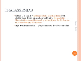 15
February11,2012
THALASSEMIAS
 α thal 1/ α thal 1 = hydrops fetalis which is fatal with
stillbirth or death within hours of birth. Hemoglobin
Barts (γ4) forms and has such a high affinity for O2 that no
O2 is delivered to the tissues.
 Hgb S/ α thalassemia – symptomless to moderate anemia
 