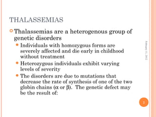 2
February11,2012
THALASSEMIAS
 Thalassemias are a heterogenous group of
genetic disorders
Individuals with homozygous forms are
severely affected and die early in childhood
without treatment
Heterozygous individuals exhibit varying
levels of severity
The disorders are due to mutations that
decrease the rate of synthesis of one of the two
globin chains (α or β). The genetic defect may
be the result of:
 