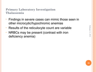 20
February11,2012
Primary Laboratory Investigation
Thalassemia
• Findings in severe cases can mimic those seen in
other microcytic/hypochromic anemias
• Results of the reticulocyte count are variable
• NRBCs may be present (contrast with iron
deficiency anemia)
 