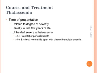 21
February11,2012
Course and Treatment
Thalassemia
• Time of presentation
• Related to degree of severity
• Usually in first few years of life
• Untreated severe α thalassemia
• --/--: Prenatal or perinatal death
• --/-α & --/αcs
α: Normal life span with chronic hemolytic anemia
 