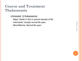 22
February11,2012
Course and Treatment
Thalassemia
• Untreated β thalassemia
• Major: Death in first or second decade of life
• Intermedia: Usually normal life span
• Minor/Minima: Normal life span
 