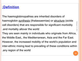 25
February11,2012
Definition:
The haemoglobinopathies are inherited disorders of
haemoglobin synthesis (thalassaemias) or structure (sickle
cell disorders) that are responsible for significant morbidity
and mortality allover the world.
They are seen mainly in individuals who originate from Africa,
the Middle East,, the Mediterranean, Asia and the Far East.
However, the increased mobility of the world’s population and
inter-ethnic mixing lead to prevailing of these conditions within
any region of the world.
 