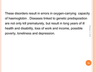 26
February11,2012
These disorders result in errors in oxygen-carrying capacity
of haemoglobin . Diseases linked to genetic predisposition
are not only kill prematurely, but result in long years of ill
health and disability, loss of work and income, possible
poverty, loneliness and depression.
 