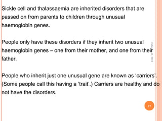 27
February11,2012
Sickle cell and thalassaemia are inherited disorders that are
passed on from parents to children through unusual
haemoglobin genes.
People only have these disorders if they inherit two unusual
haemoglobin genes – one from their mother, and one from their
father.
People who inherit just one unusual gene are known as ‘carriers’.
(Some people call this having a ‘trait’.) Carriers are healthy and do
not have the disorders.
 