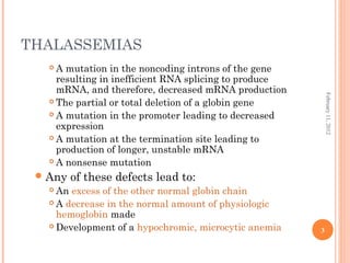 3
February11,2012
THALASSEMIAS
 A mutation in the noncoding introns of the gene
resulting in inefficient RNA splicing to produce
mRNA, and therefore, decreased mRNA production
 The partial or total deletion of a globin gene
 A mutation in the promoter leading to decreased
expression
 A mutation at the termination site leading to
production of longer, unstable mRNA
 A nonsense mutation
Any of these defects lead to:
 An excess of the other normal globin chain
 A decrease in the normal amount of physiologic
hemoglobin made
 Development of a hypochromic, microcytic anemia
 